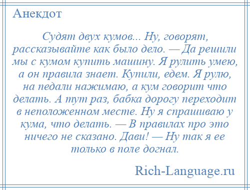 
    Судят двух кумов... Ну, говорят, рассказывайте как было дело. — Да решили мы с кумом купить машину. Я рулить умею, а он правила знает. Купили, едем. Я рулю, на педали нажимаю, а кум говорит что делать. А тут раз, бабка дорогу переходит в неположенном месте. Ну я спрашиваю у кума, что делать. — В правилах про это ничего не сказано. Дави! — Ну так я ее только в поле догнал.