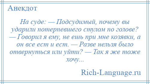 
    На суде: — Подсудимый, почему вы ударили потерпевшего стулом по голове? — Говорил я ему, не ешь при мне козявки, а он все ест и ест. — Разве нельзя было отвернуться или уйти? — Так я же тоже хочу...