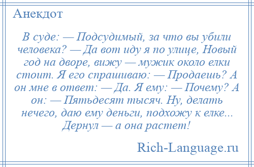 
    В суде: — Подсудимый, за что вы убили человека? — Да вот иду я по улице, Новый год на дворе, вижу — мужик около елки стоит. Я его спрашиваю: — Продаешь? А он мне в ответ: — Да. Я ему: — Почему? А он: — Пятьдесят тысяч. Ну, делать нечего, даю ему деньги, подхожу к елке... Дернул — а она растет!