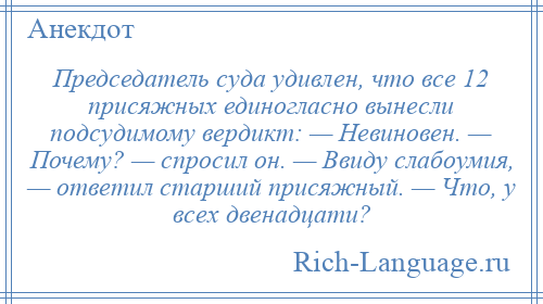 
    Председатель суда удивлен, что все 12 присяжных единогласно вынесли подсудимому вердикт: — Невиновен. — Почему? — спросил он. — Ввиду слабоумия, — ответил старший присяжный. — Что, у всех двенадцати?