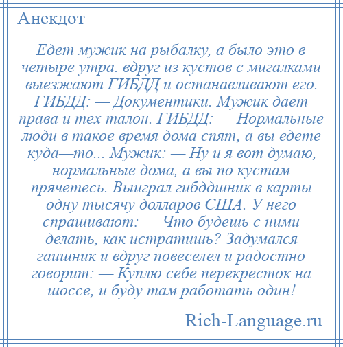 
    Едет мужик на рыбалку, а было это в четыре утра. вдруг из кустов с мигалками выезжают ГИБДД и останавливают его. ГИБДД: — Документики. Мужик дает права и тех талон. ГИБДД: — Нормальные люди в такое время дома спят, а вы едете куда—то... Мужик: — Ну и я вот думаю, нормальные дома, а вы по кустам прячетесь. Выиграл гибддшник в карты одну тысячу долларов США. У него спрашивают: — Что будешь с ними делать, как истратишь? Задумался гаишник и вдруг повеселел и радостно говорит: — Куплю себе перекресток на шоссе, и буду там работать один!