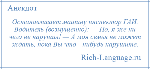 
    Останавливает машину инспектор ГАИ. Водитель (возмущенно): — Но, я же ни чего не нарушил! — А моя семья не может ждать, пока Вы что—нибудь нарушите.