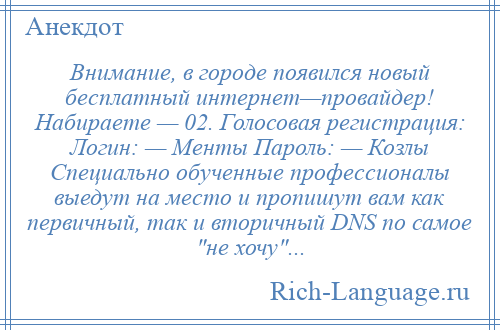 
    Внимание, в городе появился новый бесплатный интернет—провайдер! Набираете — 02. Голосовая регистрация: Логин: — Менты Пароль: — Козлы Специально обученные профессионалы выедут на место и пропишут вам как первичный, так и вторичный DNS по самое не хочу ...