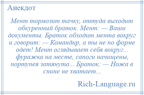 
    Мент тормозит тачку, оттуда выходит обкуренный браток. Мент: — Ваши документы. Браток обходит мента вокруг и говорит: — Командир, а ты не по форме одет! Мент оглядывает себя вокруг... фуражка на месте, сапоги начищены, портупея затянута... Браток: — Ножа в спине не хватает...