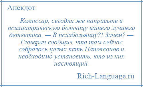 
    Комиссар, сегодня же направьте в психиатрическую больницу вашего лучшего детектива. — В психбольницу?! Зачем? — Главврач сообщил, что там сейчас собралось целых пять Наполеонов и необходимо установить, кто из них настоящий.