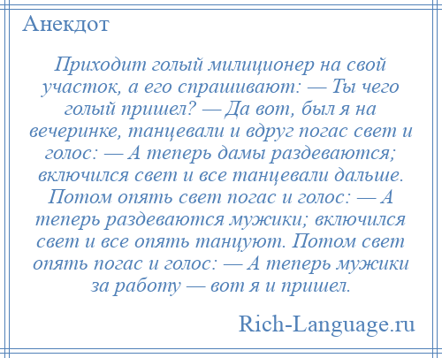 
    Приходит голый милиционер на свой участок, а его спрашивают: — Ты чего голый пришел? — Да вот, был я на вечеринке, танцевали и вдруг погас свет и голос: — А теперь дамы раздеваются; включился свет и все танцевали дальше. Потом опять свет погас и голос: — А теперь раздеваются мужики; включился свет и все опять танцуют. Потом свет опять погас и голос: — А теперь мужики за работу — вот я и пришел.