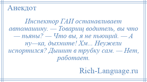 
    Инспектор ГАИ останавливает автомашину. — Товарищ водитель, вы что — пьяны? — Что вы, я не пьющий. — А ну—ка, дыхните! Хм... Неужели испортился? Дышит в трубку сам. — Нет, работает.