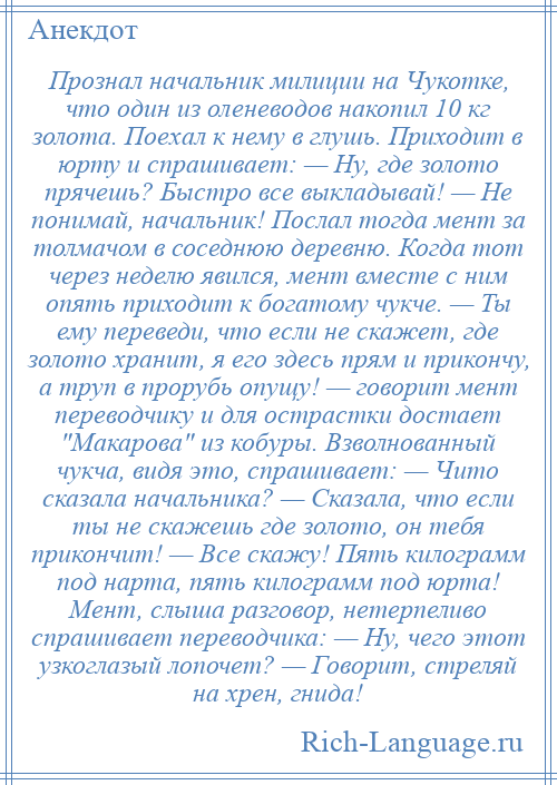 
    Прознал начальник милиции на Чукотке, что один из оленеводов накопил 10 кг золота. Поехал к нему в глушь. Приходит в юрту и спрашивает: — Ну, где золото прячешь? Быстро все выкладывай! — Не понимай, начальник! Послал тогда мент за толмачом в соседнюю деревню. Когда тот через неделю явился, мент вместе с ним опять приходит к богатому чукче. — Ты ему переведи, что если не скажет, где золото хранит, я его здесь прям и прикончу, а труп в прорубь опущу! — говорит мент переводчику и для острастки достает Макарова из кобуры. Взволнованный чукча, видя это, спрашивает: — Чито сказала начальника? — Сказала, что если ты не скажешь где золото, он тебя прикончит! — Все скажу! Пять килограмм под нарта, пять килограмм под юрта! Мент, слыша разговор, нетерпеливо спрашивает переводчика: — Ну, чего этот узкоглазый лопочет? — Говорит, стреляй на хрен, гнида!