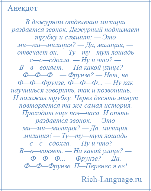 
    В дежурном отделении милиции раздается звонок. Дежурный поднимает трубку и слышит: — Это ми—ми—милиция? — Да, милиция, — отвечает он. — Ту—ту—тут лошадь с—с—сдохла. — Ну и что? — В—в—воняет. — На какой улице? — Ф—Ф—Ф... — Фрунзе? — Нет, не Ф—Ф—Фрунзе. Ф—Ф—Ф... — Ну как научишься говорить, так и позвонишь. — И положил трубку. Через десять минут повторяется та же самая история. Проходит еще пол—часа. И опять раздается звонок. — Это ми—ми—милиция? — Да, милиция, милиция! — Ту—ту—тут лошадь с—с—сдохла. — Ну и что? — В—в—воняет. — На какой улице? — Ф—Ф—Ф... — Фрунзе? — Да. Ф—Ф—Фрунзе. П—Перенес я ее!