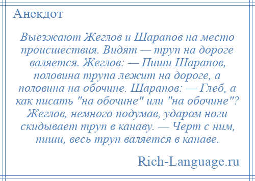 
    Выезжают Жеглов и Шарапов на место происшествия. Видят — труп на дороге валяется. Жеглов: — Пиши Шарапов, половина трупа лежит на дороге, а половина на обочине. Шарапов: — Глеб, а как писать на обочине или на обочине ? Жеглов, немного подумав, ударом ноги скидывает труп в канаву. — Черт с ним, пиши, весь труп валяется в канаве.