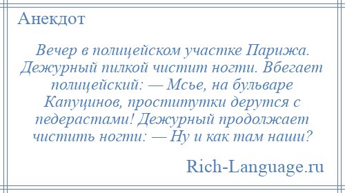 
    Вечер в полицейском участке Парижа. Дежурный пилкой чистит ногти. Вбегает полицейский: — Мсье, на бульваре Капуцинов, проститутки дерутся с педерастами! Дежурный продолжает чистить ногти: — Ну и как там наши?