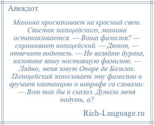 
    Машина проскакивает на красный свет. Свисток полицейского, машина останавливается. — Ваша фамилия? — спрашивает полицейский. — Дюпон, — отвечает водитель. — Не валяйте дурака, назовите вашу настоящую фамилию. — Ладно, меня зовут Оноре де Бальзак. Полицейский записывает эту фамилию и вручает квитанцию о штрафе со словами: — Вот так бы и сказал. Думали меня надуть, а?