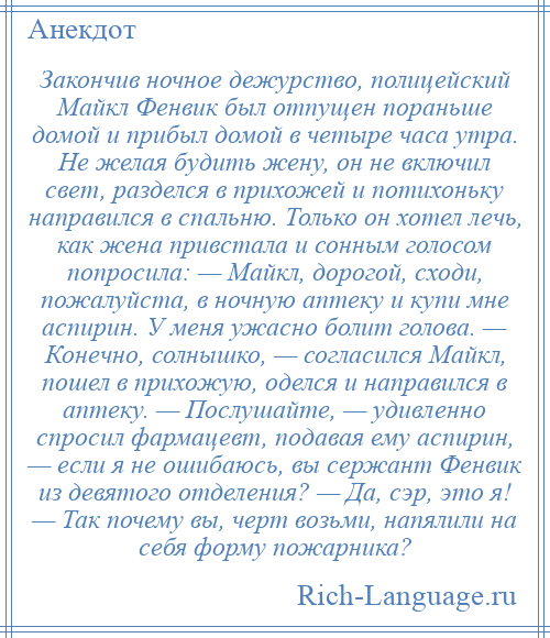 
    Закончив ночное дежурство, полицейский Майкл Фенвик был отпущен пораньше домой и прибыл домой в четыре часа утра. Не желая будить жену, он не включил свет, разделся в прихожей и потихоньку направился в спальню. Только он хотел лечь, как жена привстала и сонным голосом попросила: — Майкл, дорогой, сходи, пожалуйста, в ночную аптеку и купи мне аспирин. У меня ужасно болит голова. — Конечно, солнышко, — согласился Майкл, пошел в прихожую, оделся и направился в аптеку. — Послушайте, — удивленно спросил фармацевт, подавая ему аспирин, — если я не ошибаюсь, вы сержант Фенвик из девятого отделения? — Да, сэр, это я! — Так почему вы, черт возьми, напялили на себя форму пожарника?