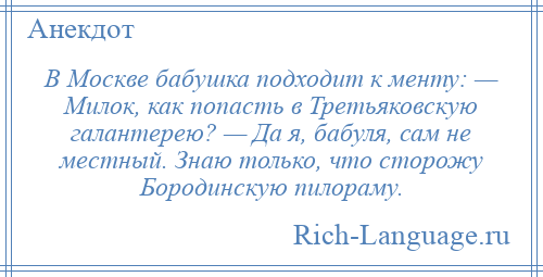 
    В Москве бабушка подходит к менту: — Милок, как попасть в Третьяковскую галантерею? — Да я, бабуля, сам не местный. Знаю только, что сторожу Бородинскую пилораму.