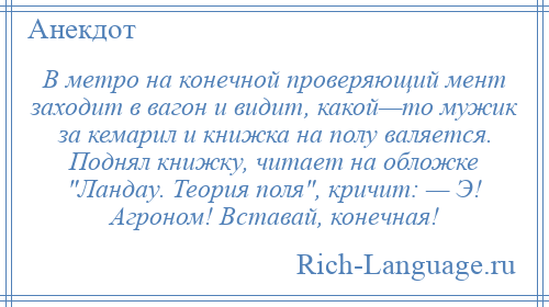
    В метро на конечной проверяющий мент заходит в вагон и видит, какой—то мужик за кемарил и книжка на полу валяется. Поднял книжку, читает на обложке Ландау. Теория поля , кричит: — Э! Агроном! Вставай, конечная!