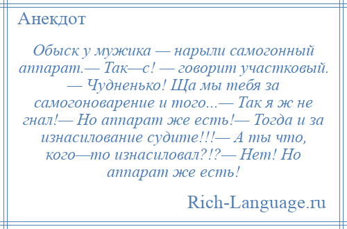 
    Обыск у мужика — нарыли самогонный аппарат.— Так—с! — говорит участковый. — Чудненько! Ща мы тебя за самогоноварение и того...— Так я ж не гнал!— Но аппарат же есть!— Тогда и за изнасилование судите!!!— А ты что, кого—то изнасиловал?!?— Нет! Но аппарат же есть!