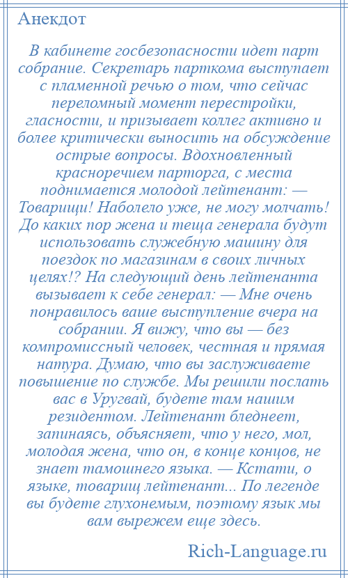 
    В кабинете госбезопасности идет парт собрание. Секретарь парткома выступает с пламенной речью о том, что сейчас переломный момент перестройки, гласности, и призывает коллег активно и более критически выносить на обсуждение острые вопросы. Вдохновленный красноречием парторга, с места поднимается молодой лейтенант: — Товарищи! Наболело уже, не могу молчать! До каких пор жена и теща генерала будут использовать служебную машину для поездок по магазинам в своих личных целях!? На следующий день лейтенанта вызывает к себе генерал: — Мне очень понравилось ваше выступление вчера на собрании. Я вижу, что вы — без компромиссный человек, честная и прямая натура. Думаю, что вы заслуживаете повышение по службе. Мы решили послать вас в Уругвай, будете там нашим резидентом. Лейтенант бледнеет, запинаясь, объясняет, что у него, мол, молодая жена, что он, в конце концов, не знает тамошнего языка. — Кстати, о языке, товарищ лейтенант... По легенде вы будете глухонемым, поэтому язык мы вам вырежем еще здесь.