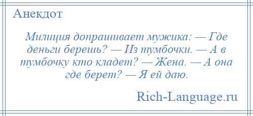 
    Милиция допрашивает мужика: — Где деньги берешь? — Из тумбочки. — А в тумбочку кто кладет? — Жена. — А она где берет? — Я ей даю.