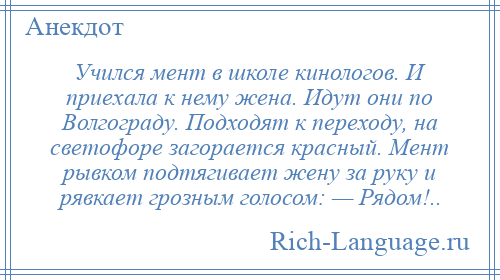
    Учился мент в школе кинологов. И приехала к нему жена. Идут они по Волгограду. Подходят к переходу, на светофоре загорается красный. Мент рывком подтягивает жену за руку и рявкает грозным голосом: — Рядом!..