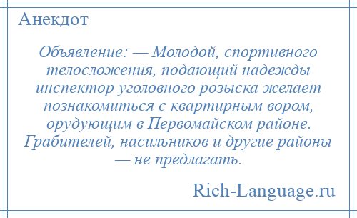 
    Объявление: — Молодой, спортивного телосложения, подающий надежды инспектор уголовного розыска желает познакомиться с квартирным вором, орудующим в Первомайском районе. Грабителей, насильников и другие районы — не предлагать.