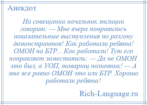 
    На совещании начальник милиции говорит: — Мне вчера понравились показательные выступления по разгону демонстрантов! Как работали ребята! ОМОН на БТР... Как работали! Тут его поправляет заместитель: — Да не ОМОН это был, а УОП, товарищ полковник! — А мне все равно ОМОН это или БТР. Хорошо работали ребята!