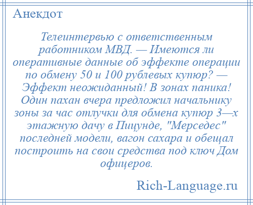 
    Телеинтервью с ответственным работником МВД. — Имеются ли оперативные данные об эффекте операции по обмену 50 и 100 рублевых купюр? — Эффект неожиданный! В зонах паника! Один пахан вчера предложил начальнику зоны за час отлучки для обмена купюр 3—х этажную дачу в Пицунде, Мерседес последней модели, вагон сахара и обещал построить на свои средства под ключ Дом офицеров.