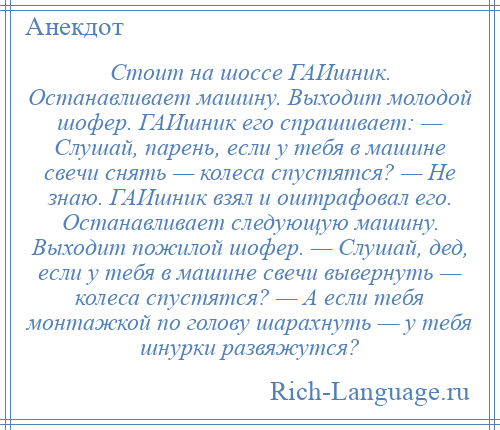 
    Стоит на шоссе ГАИшник. Останавливает машину. Выходит молодой шофер. ГАИшник его спрашивает: — Слушай, парень, если у тебя в машине свечи снять — колеса спустятся? — Не знаю. ГАИшник взял и оштрафовал его. Останавливает следующую машину. Выходит пожилой шофер. — Слушай, дед, если у тебя в машине свечи вывернуть — колеса спустятся? — А если тебя монтажкой по голову шарахнуть — у тебя шнурки развяжутся?