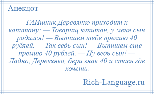 
    ГАИшник Деревянко приходит к капитану: — Товарищ капитан, у меня сын родился! — Выпишем тебе премию 40 рублей. — Так ведь сын! — Выпишем еще премию 40 рублей. — Ну ведь сын! — Ладно, Деревянко, бери знак 40 и ставь где хочешь.