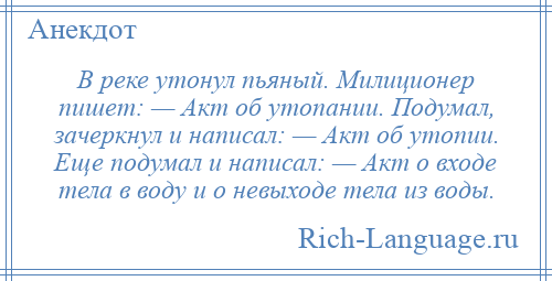 
    В реке утонул пьяный. Милиционер пишет: — Акт об утопании. Подумал, зачеркнул и написал: — Акт об утопии. Еще подумал и написал: — Акт о входе тела в воду и о невыходе тела из воды.