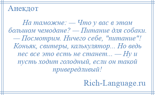
    На таможне: — Что у вас в этом большом чемодане? — Питание для собаки. — Посмотрим. Ничего себе, питание ! Коньяк, свитеры, калькулятор... Но ведь пес все это есть не станет... — Ну и пусть ходит голодный, если он такой привередливый!