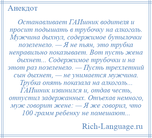 
    Останавливает ГАИшник водителя и просит подышать в трубочку на алкоголь. Мужчина дыхнул, содержимое бутылочки позеленело. — Я не пьян, это трубка неправильно показывает. Вот пусть жена дыхнет... Содержимое трубочки и на этот раз позеленело. — Пусть трехлетний сын дыхнет, — не унимается мужчина. Трубка опять показала на алкоголь... ГАИшник извинился и, отдав честь, отпустил задержанных. Отъехав немного, муж говорит жене: — Я же говорил, что 100 грамм ребенку не помешают...