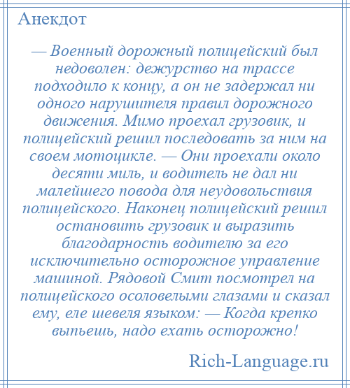 
    — Военный дорожный полицейский был недоволен: дежурство на трассе подходило к концу, а он не задержал ни одного нарушителя правил дорожного движения. Мимо проехал грузовик, и полицейский решил последовать за ним на своем мотоцикле. — Они проехали около десяти миль, и водитель не дал ни малейшего повода для неудовольствия полицейского. Наконец полицейский решил остановить грузовик и выразить благодарность водителю за его исключительно осторожное управление машиной. Рядовой Смит посмотрел на полицейского осоловелыми глазами и сказал ему, еле шевеля языком: — Когда крепко выпьешь, надо ехать осторожно!