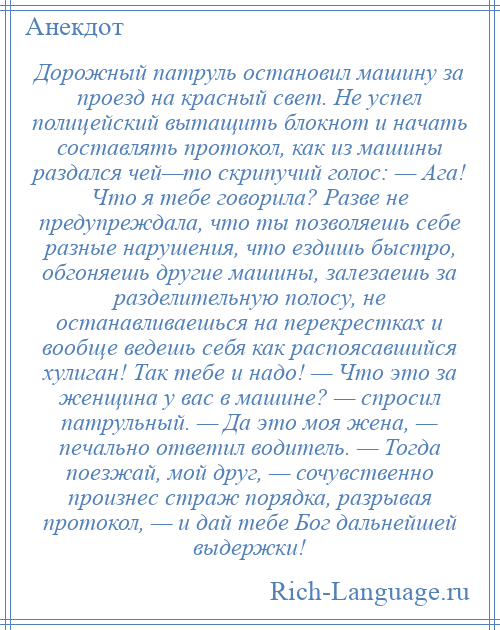 
    Дорожный патруль остановил машину за проезд на красный свет. Не успел полицейский вытащить блокнот и начать составлять протокол, как из машины раздался чей—то скрипучий голос: — Ага! Что я тебе говорила? Разве не предупреждала, что ты позволяешь себе разные нарушения, что ездишь быстро, обгоняешь другие машины, залезаешь за разделительную полосу, не останавливаешься на перекрестках и вообще ведешь себя как распоясавшийся хулиган! Так тебе и надо! — Что это за женщина у вас в машине? — спросил патрульный. — Да это моя жена, — печально ответил водитель. — Тогда поезжай, мой друг, — сочувственно произнес страж порядка, разрывая протокол, — и дай тебе Бог дальнейшей выдержки!