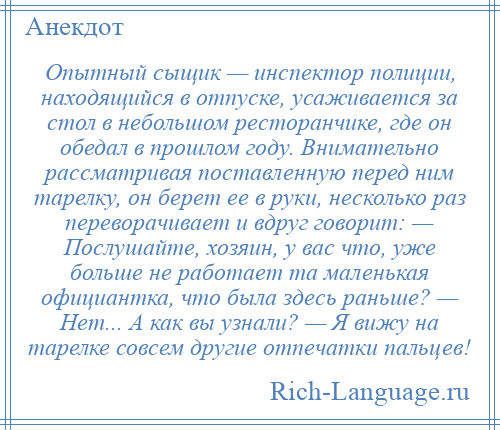 
    Опытный сыщик — инспектор полиции, находящийся в отпуске, усаживается за стол в небольшом ресторанчике, где он обедал в прошлом году. Внимательно рассматривая поставленную перед ним тарелку, он берет ее в руки, несколько раз переворачивает и вдруг говорит: — Послушайте, хозяин, у вас что, уже больше не работает та маленькая официантка, что была здесь раньше? — Нет... А как вы узнали? — Я вижу на тарелке совсем другие отпечатки пальцев!