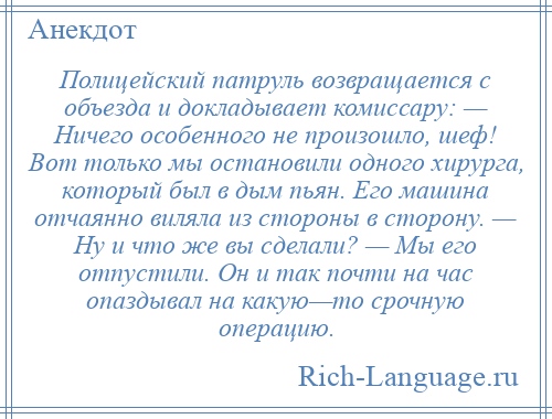 
    Полицейский патруль возвращается с объезда и докладывает комиссару: — Ничего особенного не произошло, шеф! Вот только мы остановили одного хирурга, который был в дым пьян. Его машина отчаянно виляла из стороны в сторону. — Ну и что же вы сделали? — Мы его отпустили. Он и так почти на час опаздывал на какую—то срочную операцию.