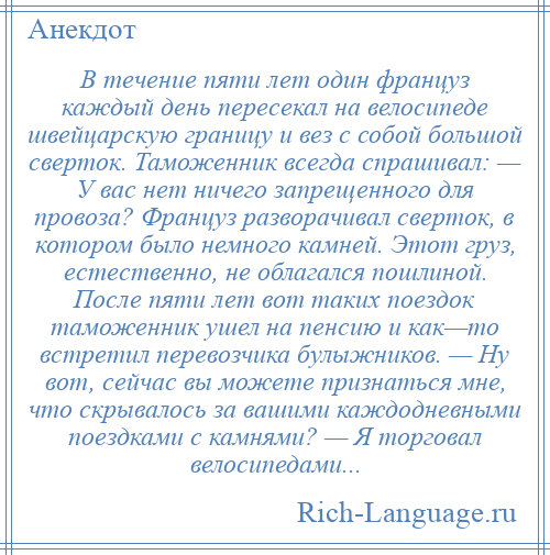 
    В течение пяти лет один француз каждый день пересекал на велосипеде швейцарскую границу и вез с собой большой сверток. Таможенник всегда спрашивал: — У вас нет ничего запрещенного для провоза? Француз разворачивал сверток, в котором было немного камней. Этот груз, естественно, не облагался пошлиной. После пяти лет вот таких поездок таможенник ушел на пенсию и как—то встретил перевозчика булыжников. — Ну вот, сейчас вы можете признаться мне, что скрывалось за вашими каждодневными поездками с камнями? — Я торговал велосипедами...