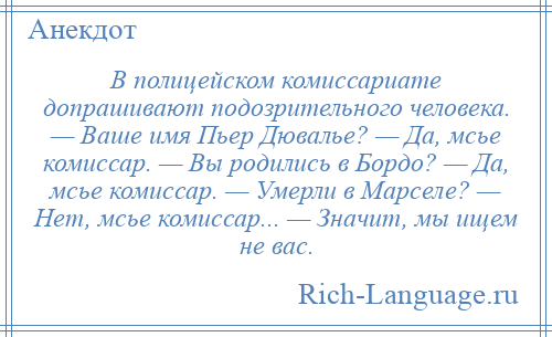 
    В полицейском комиссариате допрашивают подозрительного человека. — Ваше имя Пьер Дювалье? — Да, мсье комиссар. — Вы родились в Бордо? — Да, мсье комиссар. — Умерли в Марселе? — Нет, мсье комиссар... — Значит, мы ищем не вас.