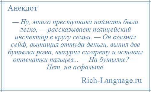 
    — Ну, этого преступника поймать было легко, — рассказывает полицейский инспектор в кругу семьи. — Он взломал сейф, вытащил оттуда деньги, выпил две бутылки рома, выкурил сигарету и оставил отпечатки пальцев... — На бутылке? — Нет, на асфальте.