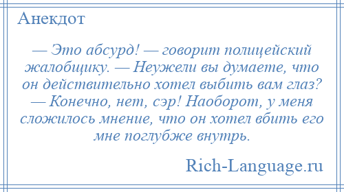 
    — Это абсурд! — говорит полицейский жалобщику. — Неужели вы думаете, что он действительно хотел выбить вам глаз? — Конечно, нет, сэр! Наоборот, у меня сложилось мнение, что он хотел вбить его мне поглубже внутрь.