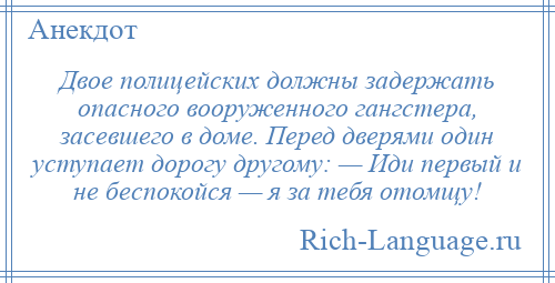 
    Двое полицейских должны задержать опасного вооруженного гангстера, засевшего в доме. Перед дверями один уступает дорогу другому: — Иди первый и не беспокойся — я за тебя отомщу!