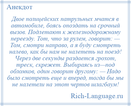 
    Двое полицейских патрульных мчатся в автомобиле, боясь опоздать на срочный вызов. Подлетают к железнодорожному переезду. Тот, что за рулем, говорит: — Том, смотри направо, а я буду смотреть налево, как бы нам не налететь на поезд! Через две секунды раздается грохот, треск, скрежет. Выбираясь из—под обломков, один говорит другому: — Надо было смотреть еще и вперед, тогда бы мы не налетели на этот чертов шлагбаум!