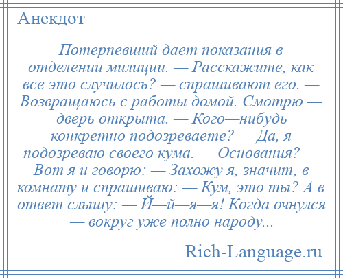 
    Потерпевший дает показания в отделении милиции. — Расскажите, как все это случилось? — спрашивают его. — Возвращаюсь с работы домой. Смотрю — дверь открыта. — Кого—нибудь конкретно подозреваете? — Да, я подозреваю своего кума. — Основания? — Вот я и говорю: — Захожу я, значит, в комнату и спрашиваю: — Кум, это ты? А в ответ слышу: — Й—й—я—я! Когда очнулся — вокруг уже полно народу...