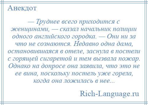 
    — Труднее всего приходится с женщинами, — сказал начальник полиции одного английского городка. — Они ни за что не сознаются. Недавно одна дама, остановившаяся в отеле, заснула в постели с горящей сигаретой и тем вызвала пожар. Однако на допросе она заявила, что это не ее вина, поскольку постель уже горела, когда она ложилась в нее...