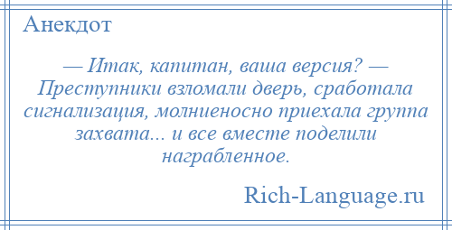 
    — Итак, капитан, ваша версия? — Преступники взломали дверь, сработала сигнализация, молниеносно приехала группа захвата... и все вместе поделили награбленное.