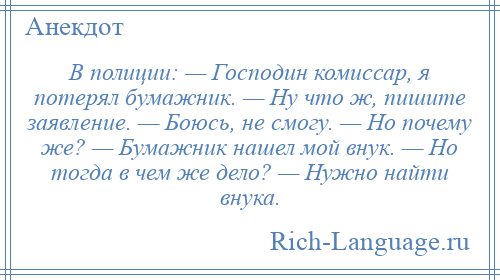 
    В полиции: — Господин комиссар, я потерял бумажник. — Ну что ж, пишите заявление. — Боюсь, не смогу. — Но почему же? — Бумажник нашел мой внук. — Но тогда в чем же дело? — Нужно найти внука.