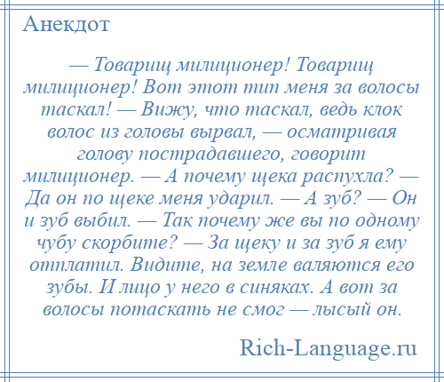 
    — Товарищ милиционер! Товарищ милиционер! Вот этот тип меня за волосы таскал! — Вижу, что таскал, ведь клок волос из головы вырвал, — осматривая голову пострадавшего, говорит милиционер. — А почему щека распухла? — Да он по щеке меня ударил. — А зуб? — Он и зуб выбил. — Так почему же вы по одному чубу скорбите? — За щеку и за зуб я ему отплатил. Видите, на земле валяются его зубы. И лицо у него в синяках. А вот за волосы потаскать не смог — лысый он.