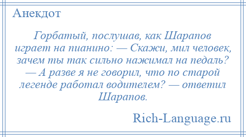 
    Горбатый, послушав, как Шарапов играет на пианино: — Скажи, мил человек, зачем ты так сильно нажимал на педаль? — А разве я не говорил, что по старой легенде работал водителем? — ответил Шарапов.