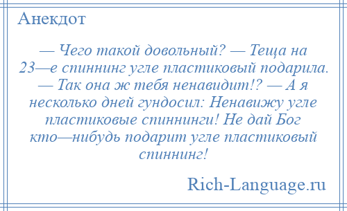 
    — Чего такой довольный? — Теща на 23—е спиннинг угле пластиковый подарила. — Так она ж тебя ненавидит!? — А я несколько дней гундосил: Ненавижу угле пластиковые спиннинги! Не дай Бог кто—нибудь подарит угле пластиковый спиннинг!