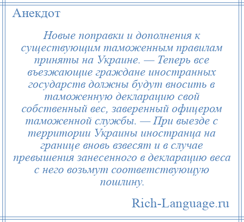 
    Новые поправки и дополнения к существующим таможенным правилам приняты на Украине. — Теперь все въезжающие граждане иностранных государств должны будут вносить в таможенную декларацию свой собственный вес, заверенный офицером таможенной службы. — При выезде с территории Украины иностранца на границе вновь взвесят и в случае превышения занесенного в декларацию веса с него возьмут соответствующую пошлину.