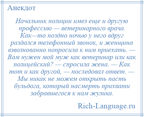 
    Начальник полиции имел еще и другую профессию — ветеринарного врача. Как—то поздно ночью у него вдруг раздался телефонный звонок, и женщина взволнованно попросила к ним приехать. — Вам нужен мой муж как ветеринар или как полицейский? — спросила жена. — Как тот и как другой, — последовал ответ. — Мы никак не можем открыть пасть бульдога, который насмерть прихвати забравшегося к нам жулика.